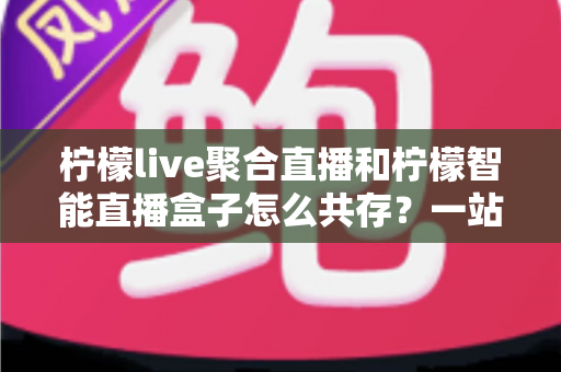 柠檬live聚合直播和柠檬智能直播盒子怎么共存?一站式避坑指南与实战方案全解析 柠檬live聚合直播和柠檬智能直播盒子怎么共存?一站式避坑指南与实战方案全解析