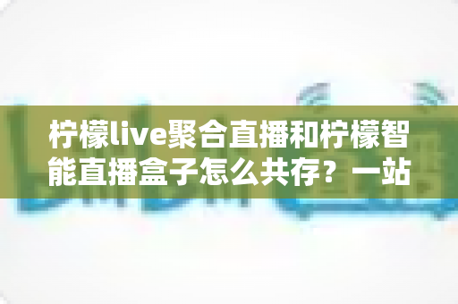 柠檬live聚合直播和柠檬智能直播盒子怎么共存？一站式避坑指南与实战方案全解析