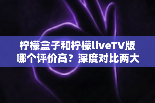 柠檬盒子和柠檬liveTV版哪个评价高?深度对比两大电视应用的用户口碑与真实体验 柠檬盒子和柠檬liveTV版哪个评价高?深度对比两大电视应用的用户口碑与真实体验