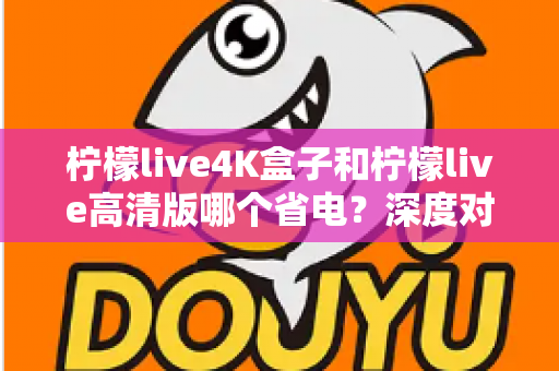 柠檬live4K盒子和柠檬live高清版哪个省电?深度对比分析与省电选购指南 柠檬live4K盒子和柠檬live高清版哪个省电?深度对比分析与省电选购指南