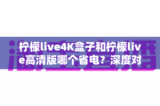 柠檬live4K盒子和柠檬live高清版哪个省电?深度对比分析与省电选购指南 柠檬live4K盒子和柠檬live高清版哪个省电?深度对比分析与省电选购指南