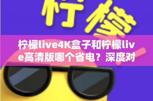 柠檬live4K盒子和柠檬live高清版哪个省电？深度对比分析与省电选购指南