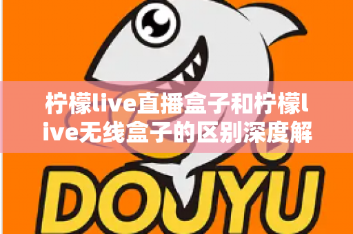 柠檬live直播盒子和柠檬live无线盒子的区别深度解析：选对设备，畅享高清大屏观影新体验