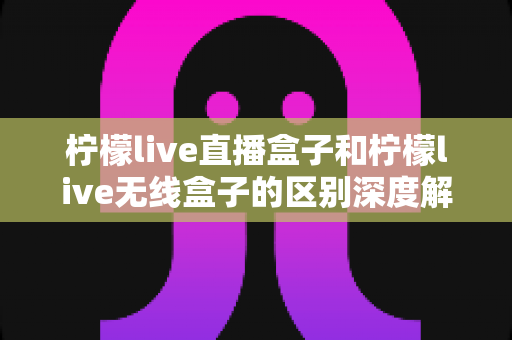 柠檬live直播盒子和柠檬live无线盒子的区别深度解析：选对设备，畅享高清大屏观影新体验