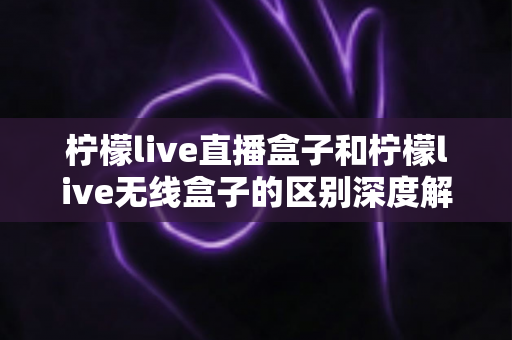 柠檬live直播盒子和柠檬live无线盒子的区别深度解析：选对设备，畅享高清大屏观影新体验