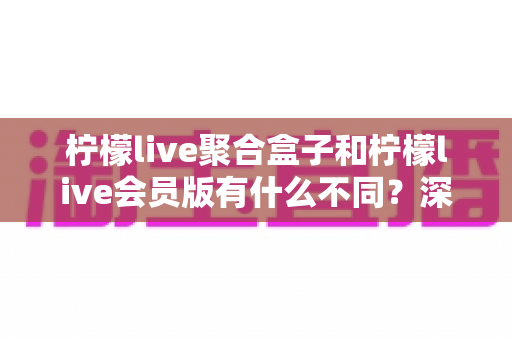 柠檬live聚合盒子和柠檬live会员版有什么不同?深度解析两种版本的核心区别与选择指南 柠檬live聚合盒子和柠檬live会员版有什么不同?深度解析两种版本的核心区别与选择指南