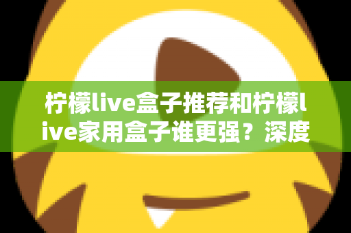 柠檬live盒子推荐和柠檬live家用盒子谁更强？深度对比解析助你精准选购不踩坑