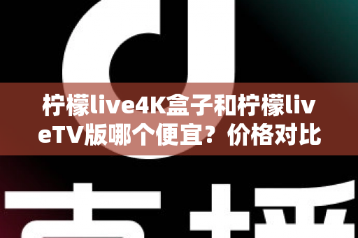 柠檬live4K盒子和柠檬liveTV版哪个便宜?价格对比与选购全攻略 柠檬live4K盒子和柠檬liveTV版哪个便宜?价格对比与选购全攻略