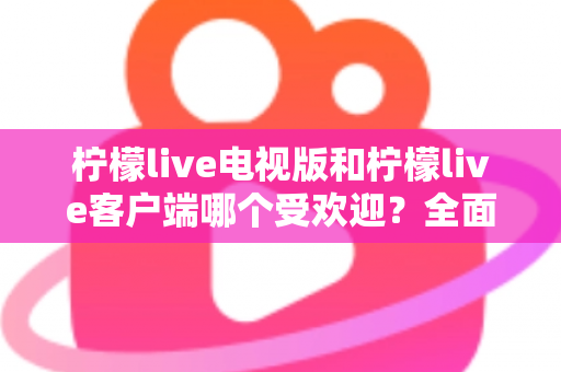 柠檬live电视版和柠檬live客户端哪个受欢迎？全面对比与使用指南一文读懂