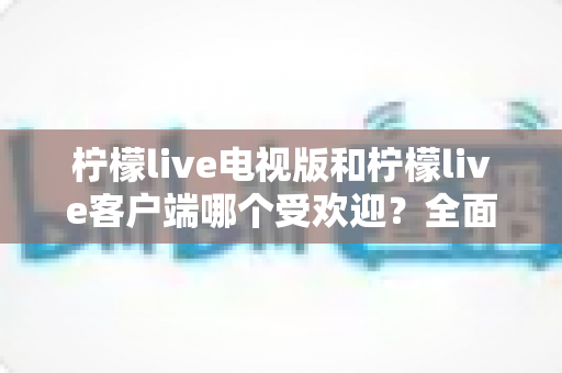 柠檬live电视版和柠檬live客户端哪个受欢迎？全面对比与使用指南一文读懂
