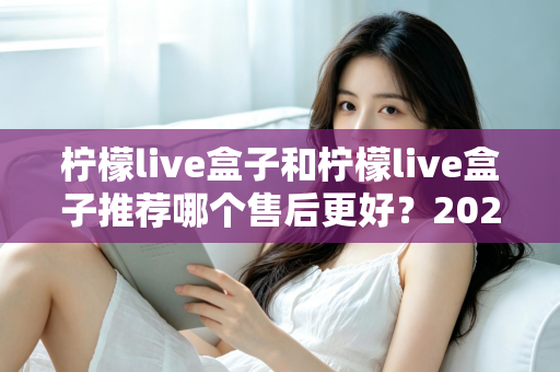 柠檬live盒子和柠檬live盒子推荐哪个售后更好?2025年最全售后对比与选购避坑指南 柠檬live盒子和柠檬live盒子推荐哪个售后更好?2025年最全售后对比与选购避坑指南