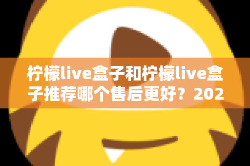 柠檬live盒子和柠檬live盒子推荐哪个售后更好？2025年最全售后对比与选购避坑指南