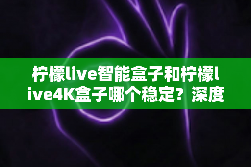 柠檬live智能盒子和柠檬live4K盒子哪个稳定?深度对比两款电视盒子,帮你选对不选贵 柠檬live智能盒子和柠檬live4K盒子哪个稳定?深度对比两款电视盒子,帮你选对不选贵