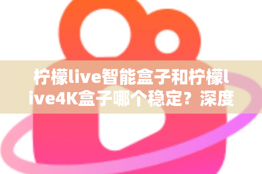 柠檬live智能盒子和柠檬live4K盒子哪个稳定？深度对比两款电视盒子，帮你选对不选贵