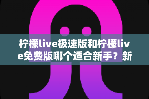 柠檬live极速版和柠檬live免费版哪个适合新手?新手入门选版指南与实用建议 柠檬live极速版和柠檬live免费版哪个适合新手?新手入门选版指南与实用建议