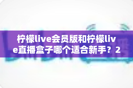 柠檬live会员版和柠檬live直播盒子哪个适合新手?2025最新新手选购指南与使用攻略 柠檬live会员版和柠檬live直播盒子哪个适合新手?2025最新新手选购指南与使用攻略