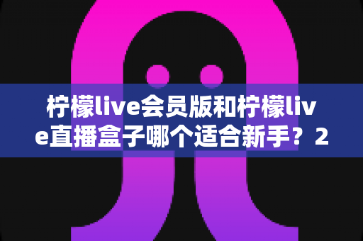 柠檬live会员版和柠檬live直播盒子哪个适合新手?2025最新新手选购指南与使用攻略 柠檬live会员版和柠檬live直播盒子哪个适合新手?2025最新新手选购指南与使用攻略
