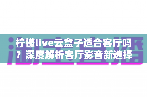 柠檬live云盒子适合客厅吗？深度解析客厅影音新选择的真实表现
