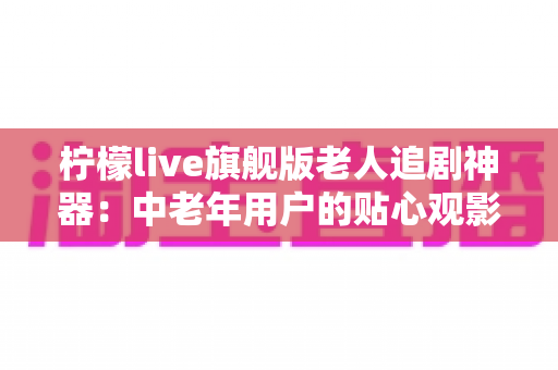 柠檬live旗舰版老人追剧神器：中老年用户的贴心观影伴侣全解析