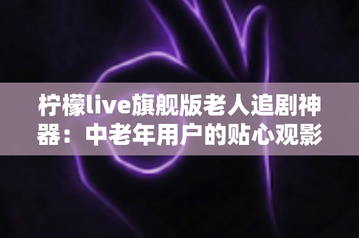 柠檬live旗舰版老人追剧神器：中老年用户的贴心观影伴侣全解析