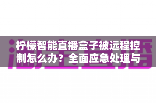 柠檬智能直播盒子被远程控制怎么办？全面应急处理与安全防护实战指南