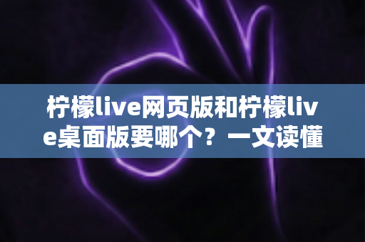 柠檬live网页版和柠檬live桌面版要哪个？一文读懂两者差异，选对版本看播更畅快