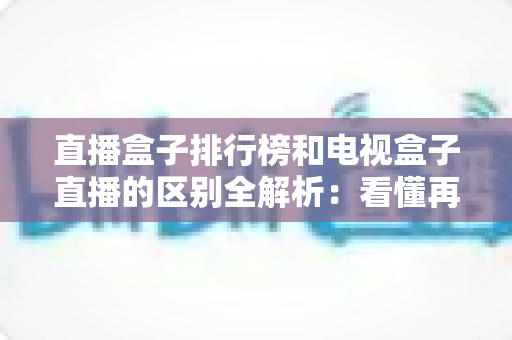 直播盒子排行榜和电视盒子直播的区别全解析：看懂再选，不花冤枉钱