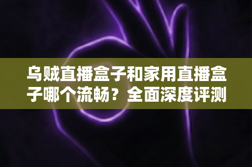 乌贼直播盒子和家用直播盒子哪个流畅？全面深度评测解析，帮你选对不卡顿的直播利器