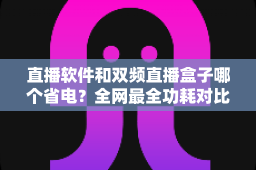 直播软件和双频直播盒子哪个省电?全网最全功耗对比分析与实用省电攻略 直播软件和双频直播盒子哪个省电?全网最全功耗对比分析与实用省电攻略