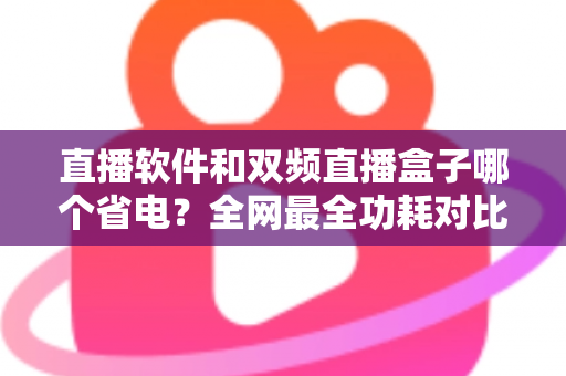 直播软件和双频直播盒子哪个省电？全网最全功耗对比分析与实用省电攻略