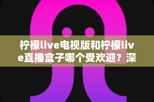 柠檬live电视版和柠檬live直播盒子哪个受欢迎?深度对比解析帮你选出最适合的大屏观影方案 柠檬live电视版和柠檬live直播盒子哪个受欢迎?深度对比解析帮你选出最适合的大屏观影方案