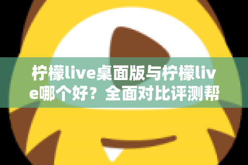 柠檬live桌面版与柠檬live哪个好？全面对比评测帮你选出最适合的使用方式