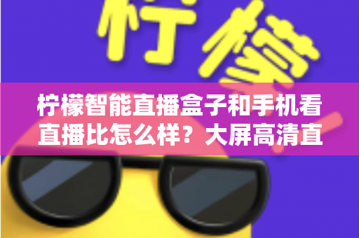 柠檬智能直播盒子和手机看直播比怎么样?大屏高清直播体验全面对比,教你选对观看方式 柠檬智能直播盒子和手机看直播比怎么样?大屏高清直播体验全面对比,教你选对观看方式
