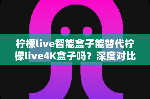 柠檬live智能盒子能替代柠檬live4K盒子吗？深度对比评测与选购避坑指南一文读懂