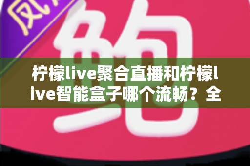 柠檬live聚合直播和柠檬live智能盒子哪个流畅？全方位实测对比，看完再选不后悔