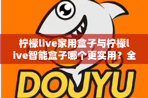 柠檬live家用盒子与柠檬live智能盒子哪个更实用？全方位深度对比助你买对不买贵