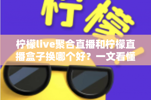 柠檬live聚合直播和柠檬直播盒子换哪个好？一文看懂两大直播工具的差异与选择