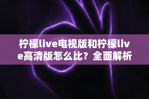 柠檬live电视版和柠檬live高清版怎么比?全面解析助你轻松选出适合的版本 柠檬live电视版和柠檬live高清版怎么比?全面解析助你轻松选出适合的版本