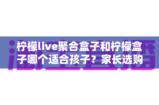 柠檬live聚合盒子和柠檬盒子哪个适合孩子？家长选购避坑全指南