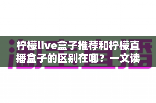 柠檬live盒子推荐和柠檬直播盒子的区别在哪？一文读懂选购要点与核心差异