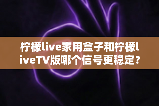 柠檬live家用盒子和柠檬liveTV版哪个信号更稳定？深度对比实测与优化全攻略