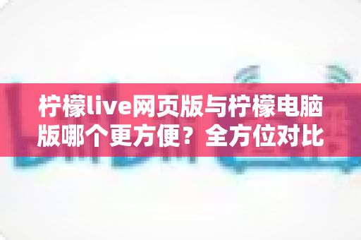 柠檬live网页版与柠檬电脑版哪个更方便？全方位对比解析帮你选出最佳使用方案