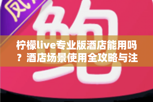 柠檬live专业版酒店能用吗？酒店场景使用全攻略与注意事项深度解析