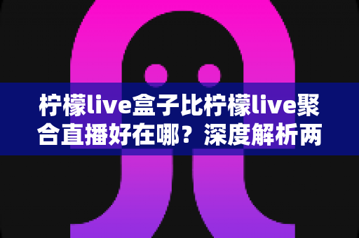 柠檬live盒子比柠檬live聚合直播好在哪？深度解析两者差异，帮你选出更适合的观赛神器