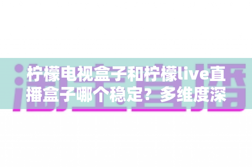 柠檬电视盒子和柠檬live直播盒子哪个稳定？多维度深度对比与实用选购指南