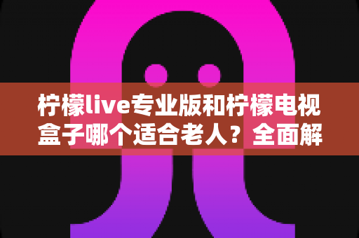 柠檬live专业版和柠檬电视盒子哪个适合老人？全面解析助您为长辈选出最佳观影方案