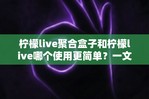 柠檬live聚合盒子和柠檬live哪个使用更简单？一文读懂两款工具的真实使用体验与选择建议