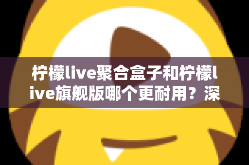 柠檬live聚合盒子和柠檬live旗舰版哪个更耐用？深度对比与选购全指南