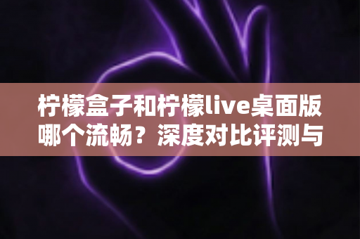 柠檬盒子和柠檬live桌面版哪个流畅？深度对比评测与流畅度优化全攻略