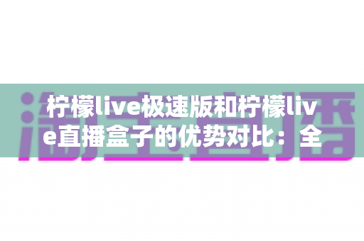 柠檬live极速版和柠檬live直播盒子的优势对比：全面解析助你选对版本